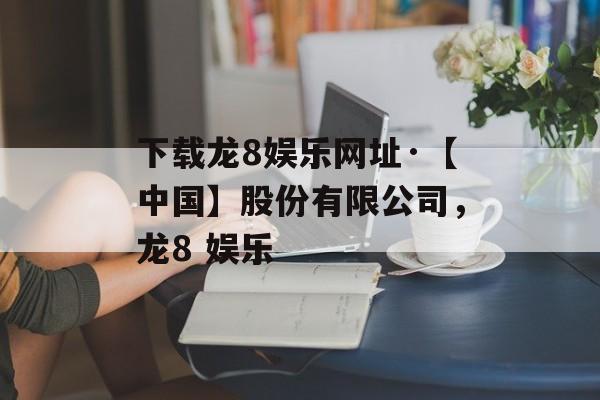 下载龙8娱乐网址·【中国】股份有限公司，龙8 娱乐