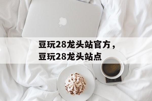 豆玩28龙头站官方，豆玩28龙头站点