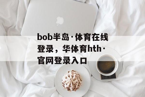 bob半岛·体育在线登录，华体育hth·官网登录入口