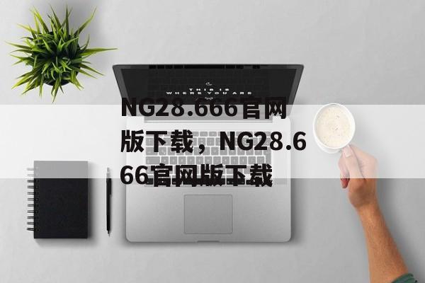 NG28.666官网版下载，NG28.666官网版下载